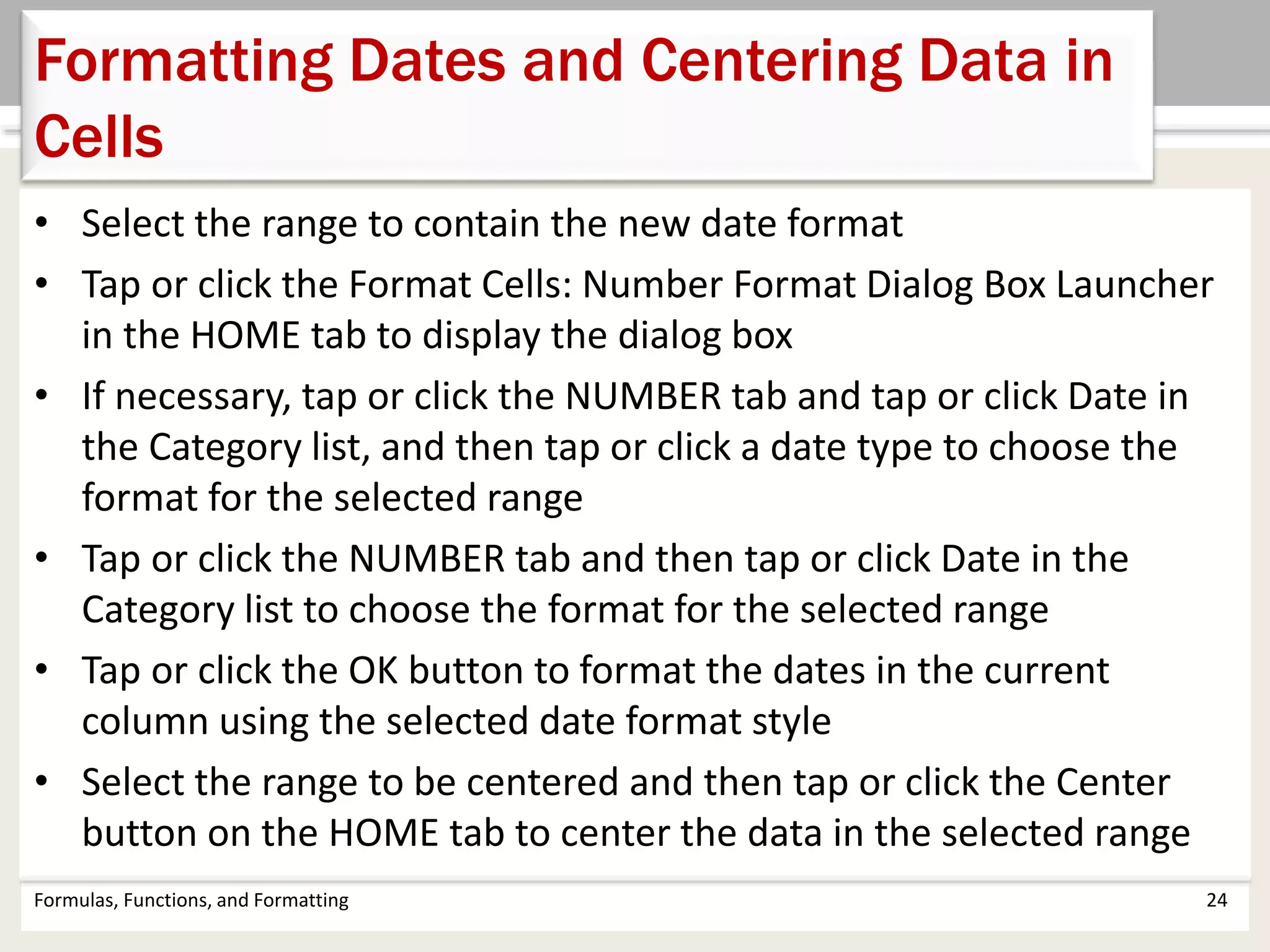 Formulas, Functions, and Formatting 24
Formatting Dates and Centering Data in
Cells
• Select the range to contain the new date format
• Tap or click the Format Cells: Number Format Dialog Box Launcher
in the HOME tab to display the dialog box
• If necessary, tap or click the NUMBER tab and tap or click Date in
the Category list, and then tap or click a date type to choose the
format for the selected range
• Tap or click the NUMBER tab and then tap or click Date in the
Category list to choose the format for the selected range
• Tap or click the OK button to format the dates in the current
column using the selected date format style
• Select the range to be centered and then tap or click the Center
button on the HOME tab to center the data in the selected range
 