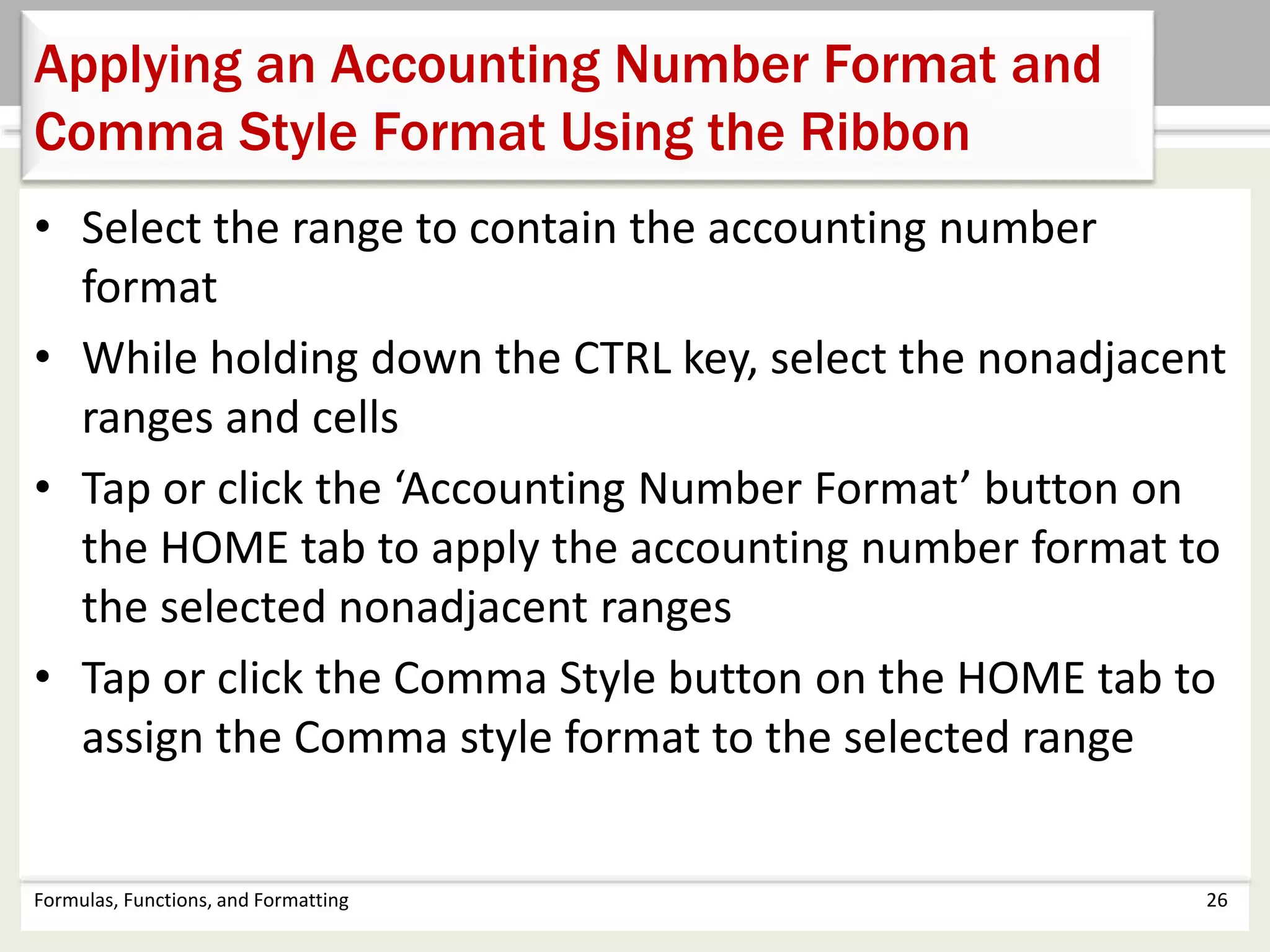 • Select the range to contain the accounting number
format
• While holding down the CTRL key, select the nonadjacent
ranges and cells
• Tap or click the ‘Accounting Number Format’ button on
the HOME tab to apply the accounting number format to
the selected nonadjacent ranges
• Tap or click the Comma Style button on the HOME tab to
assign the Comma style format to the selected range
Formulas, Functions, and Formatting 26
Applying an Accounting Number Format and
Comma Style Format Using the Ribbon
 