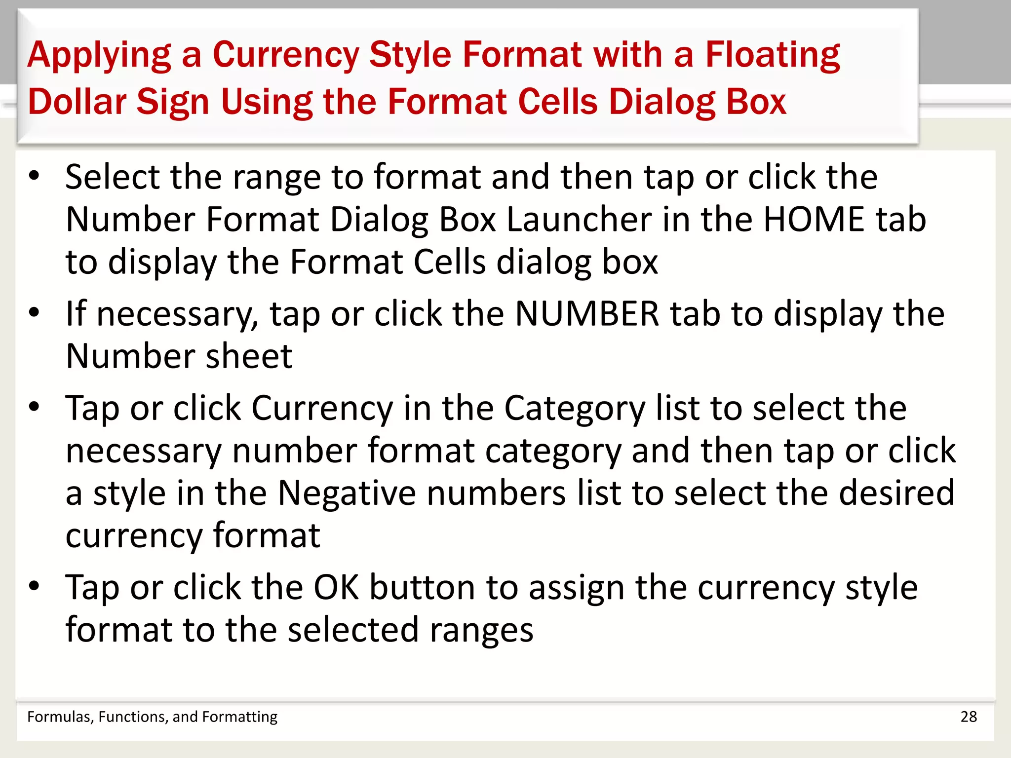 Formulas, Functions, and Formatting 28
Applying a Currency Style Format with a Floating
Dollar Sign Using the Format Cells Dialog Box
• Select the range to format and then tap or click the
Number Format Dialog Box Launcher in the HOME tab
to display the Format Cells dialog box
• If necessary, tap or click the NUMBER tab to display the
Number sheet
• Tap or click Currency in the Category list to select the
necessary number format category and then tap or click
a style in the Negative numbers list to select the desired
currency format
• Tap or click the OK button to assign the currency style
format to the selected ranges
 