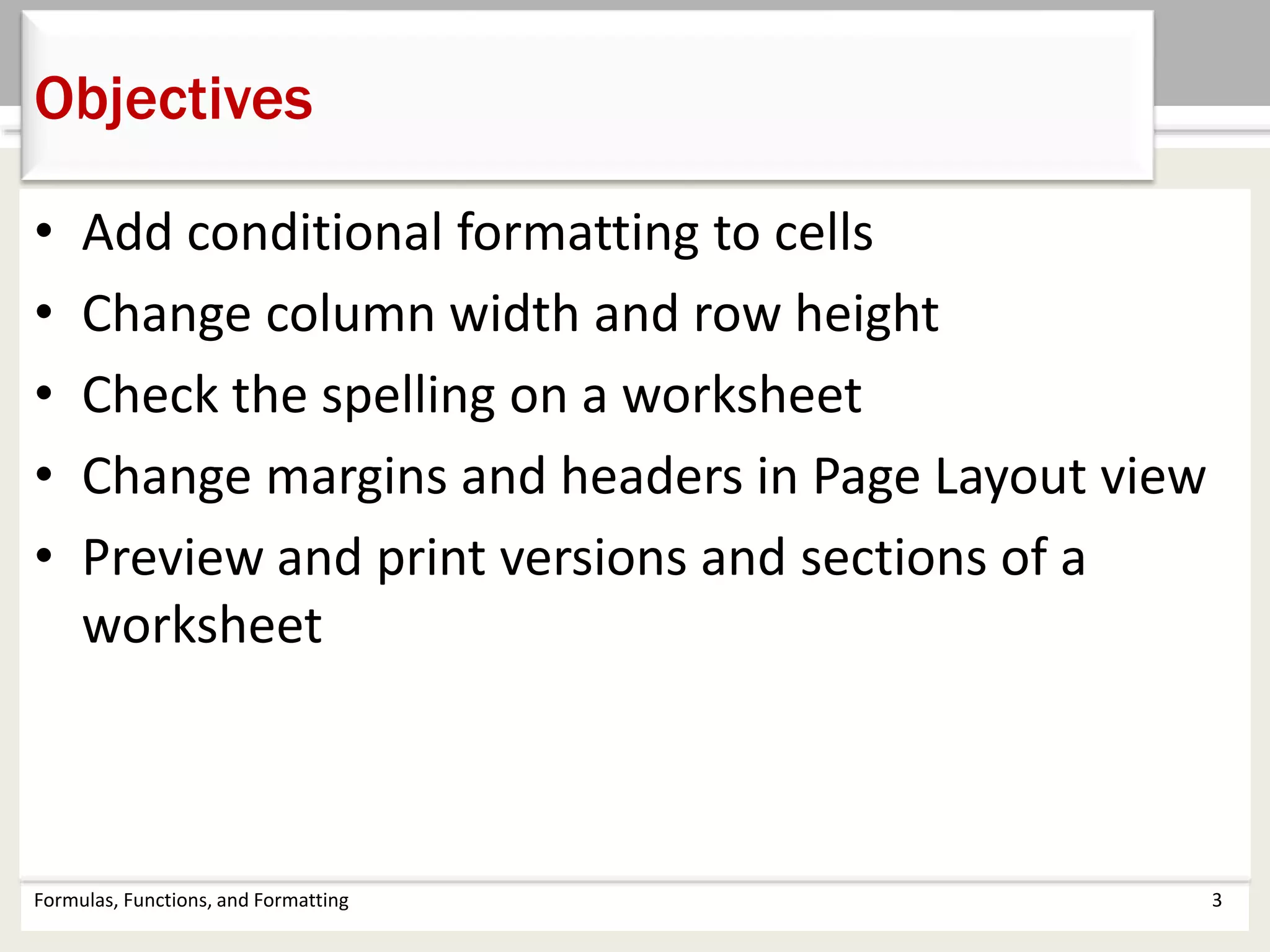 • Add conditional formatting to cells
• Change column width and row height
• Check the spelling on a worksheet
• Change margins and headers in Page Layout view
• Preview and print versions and sections of a
worksheet
Formulas, Functions, and Formatting 3
Objectives
 