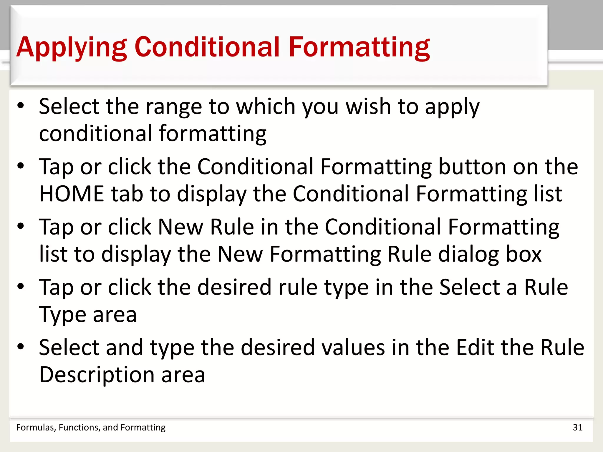 • Select the range to which you wish to apply
conditional formatting
• Tap or click the Conditional Formatting button on the
HOME tab to display the Conditional Formatting list
• Tap or click New Rule in the Conditional Formatting
list to display the New Formatting Rule dialog box
• Tap or click the desired rule type in the Select a Rule
Type area
• Select and type the desired values in the Edit the Rule
Description area
Formulas, Functions, and Formatting 31
Applying Conditional Formatting
 