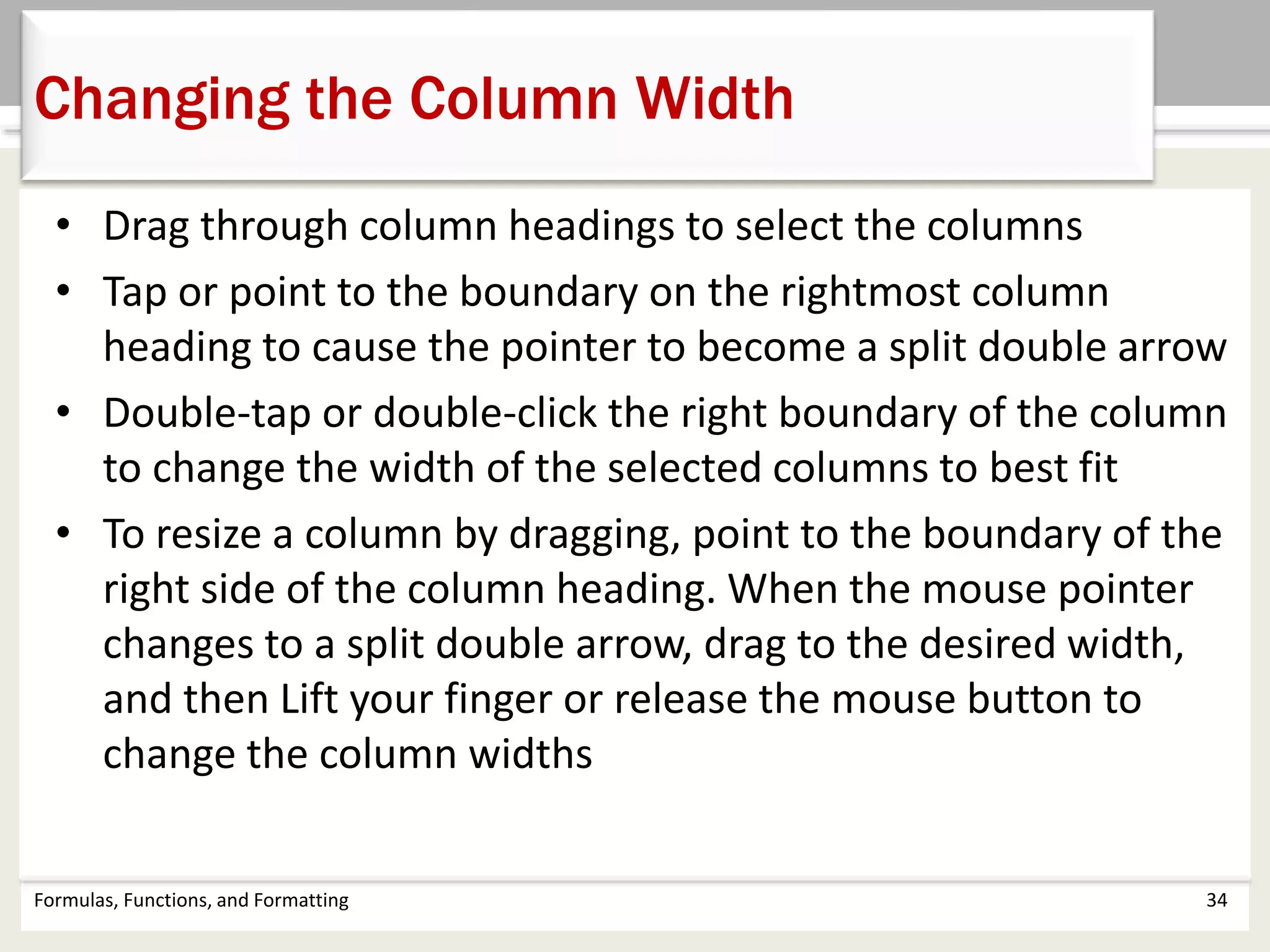 • Drag through column headings to select the columns
• Tap or point to the boundary on the rightmost column
heading to cause the pointer to become a split double arrow
• Double-tap or double-click the right boundary of the column
to change the width of the selected columns to best fit
• To resize a column by dragging, point to the boundary of the
right side of the column heading. When the mouse pointer
changes to a split double arrow, drag to the desired width,
and then Lift your finger or release the mouse button to
change the column widths
Formulas, Functions, and Formatting 34
Changing the Column Width
 