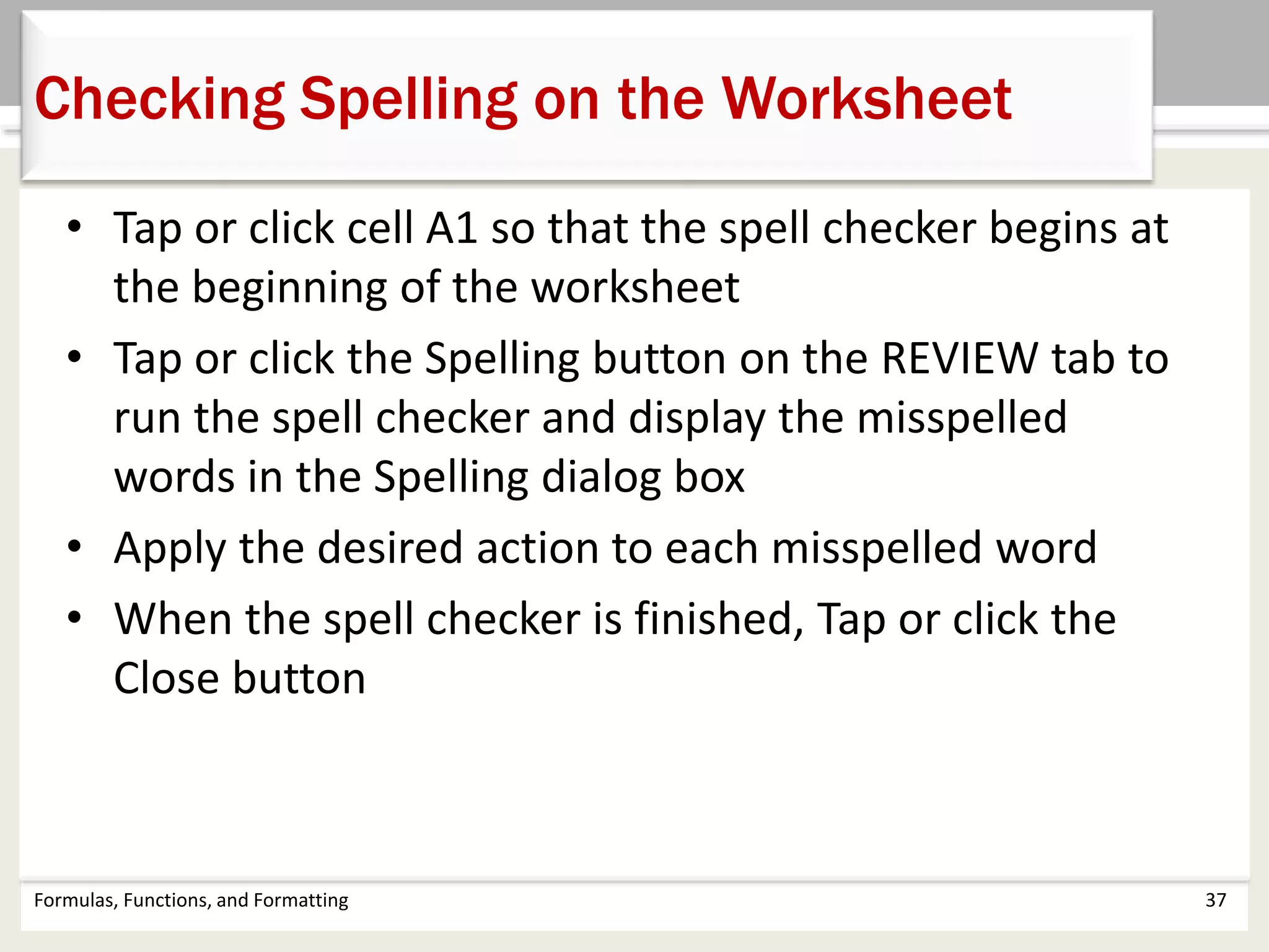 • Tap or click cell A1 so that the spell checker begins at
the beginning of the worksheet
• Tap or click the Spelling button on the REVIEW tab to
run the spell checker and display the misspelled
words in the Spelling dialog box
• Apply the desired action to each misspelled word
• When the spell checker is finished, Tap or click the
Close button
Formulas, Functions, and Formatting 37
Checking Spelling on the Worksheet
 
