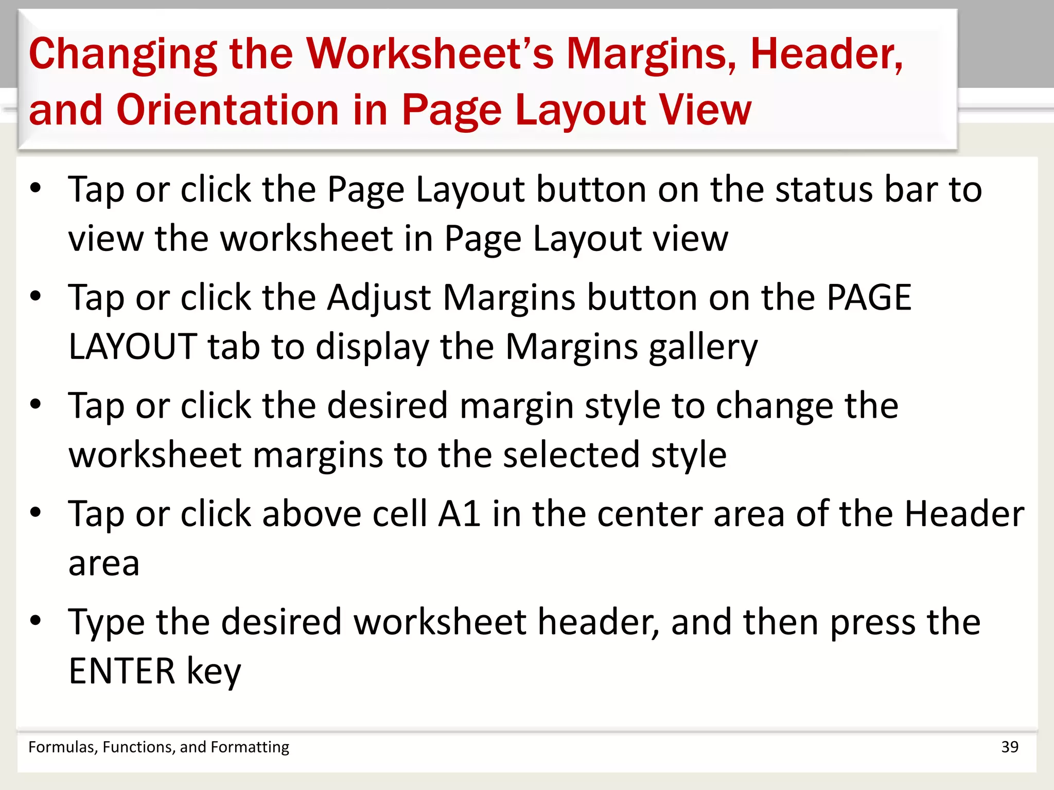 • Tap or click the Page Layout button on the status bar to
view the worksheet in Page Layout view
• Tap or click the Adjust Margins button on the PAGE
LAYOUT tab to display the Margins gallery
• Tap or click the desired margin style to change the
worksheet margins to the selected style
• Tap or click above cell A1 in the center area of the Header
area
• Type the desired worksheet header, and then press the
ENTER key
Formulas, Functions, and Formatting 39
Changing the Worksheet’s Margins, Header,
and Orientation in Page Layout View
 