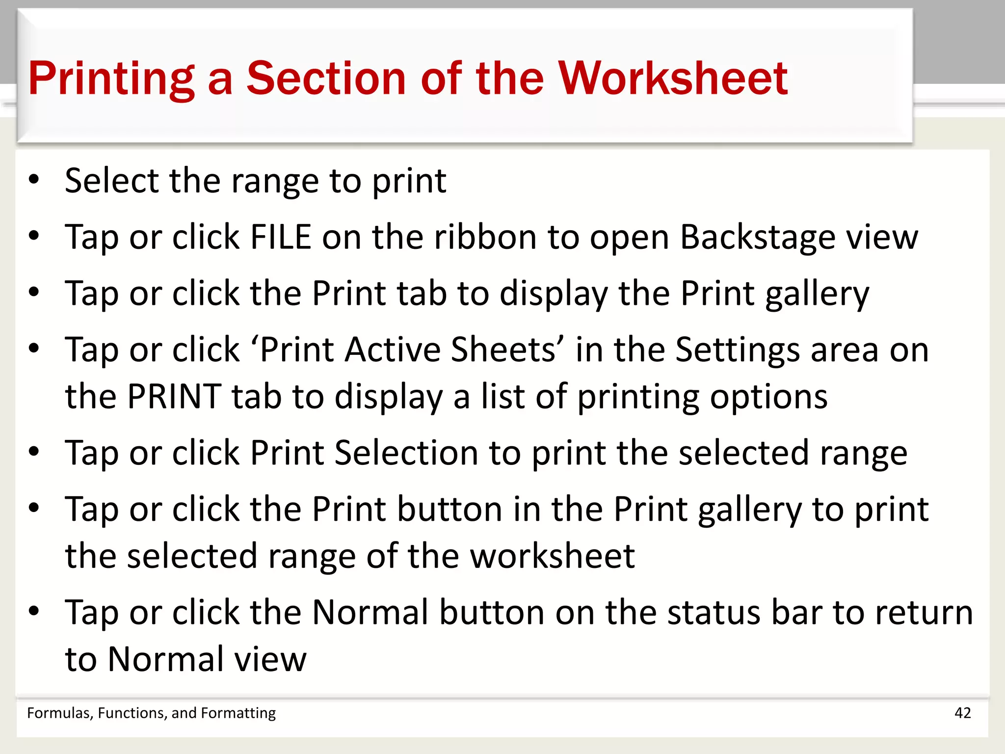 Formulas, Functions, and Formatting 42
Printing a Section of the Worksheet
• Select the range to print
• Tap or click FILE on the ribbon to open Backstage view
• Tap or click the Print tab to display the Print gallery
• Tap or click ‘Print Active Sheets’ in the Settings area on
the PRINT tab to display a list of printing options
• Tap or click Print Selection to print the selected range
• Tap or click the Print button in the Print gallery to print
the selected range of the worksheet
• Tap or click the Normal button on the status bar to return
to Normal view
 