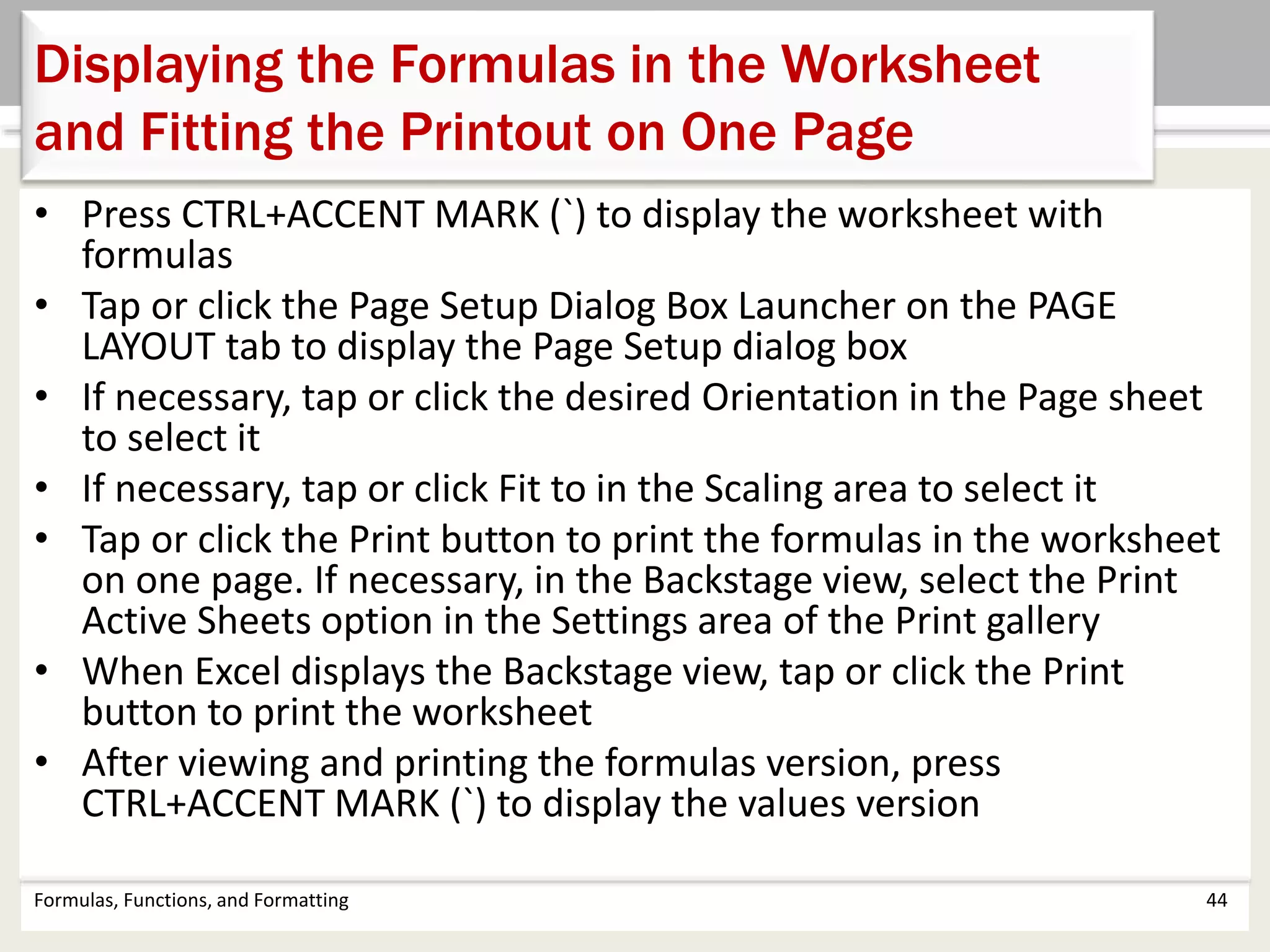 Formulas, Functions, and Formatting 44
Displaying the Formulas in the Worksheet
and Fitting the Printout on One Page
• Press CTRL+ACCENT MARK (`) to display the worksheet with
formulas
• Tap or click the Page Setup Dialog Box Launcher on the PAGE
LAYOUT tab to display the Page Setup dialog box
• If necessary, tap or click the desired Orientation in the Page sheet
to select it
• If necessary, tap or click Fit to in the Scaling area to select it
• Tap or click the Print button to print the formulas in the worksheet
on one page. If necessary, in the Backstage view, select the Print
Active Sheets option in the Settings area of the Print gallery
• When Excel displays the Backstage view, tap or click the Print
button to print the worksheet
• After viewing and printing the formulas version, press
CTRL+ACCENT MARK (`) to display the values version
 