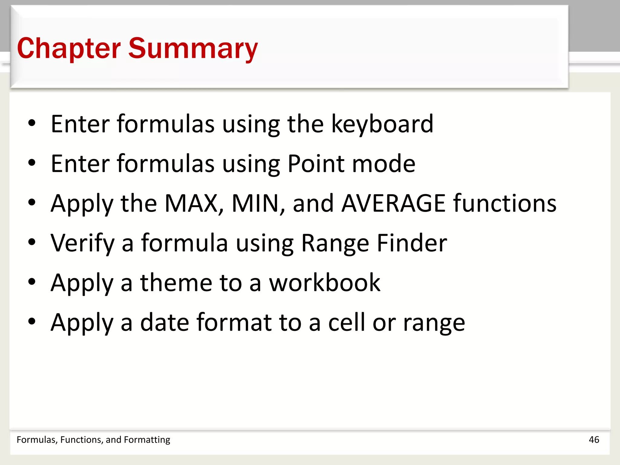 Chapter Summary
Formulas, Functions, and Formatting 46
• Enter formulas using the keyboard
• Enter formulas using Point mode
• Apply the MAX, MIN, and AVERAGE functions
• Verify a formula using Range Finder
• Apply a theme to a workbook
• Apply a date format to a cell or range
 