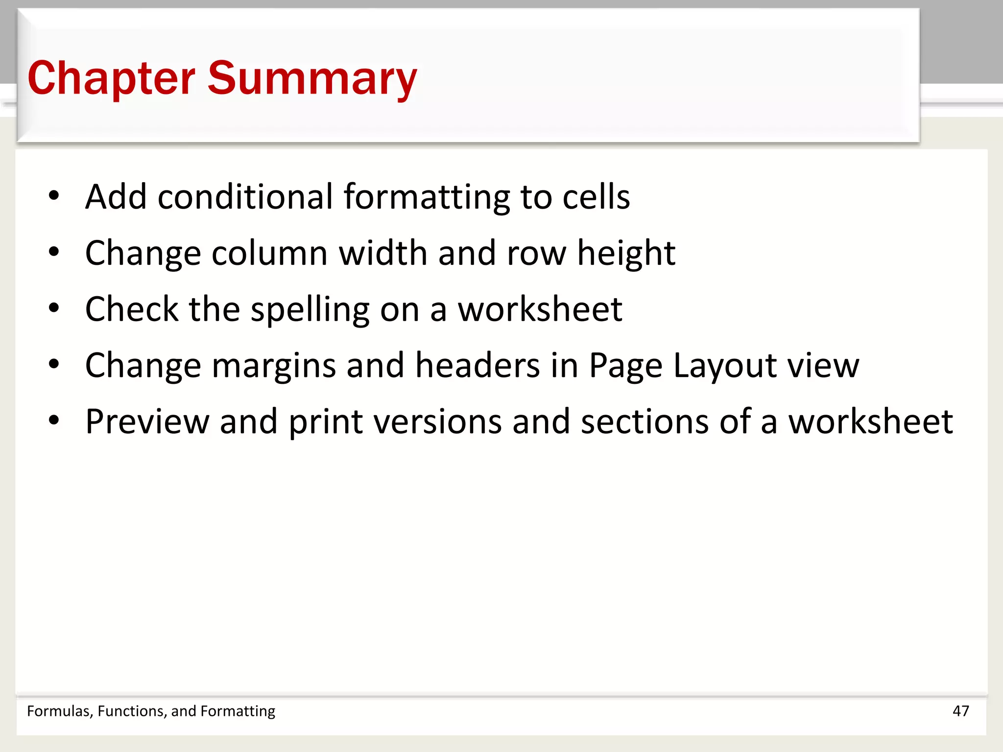 Chapter Summary
Formulas, Functions, and Formatting 47
• Add conditional formatting to cells
• Change column width and row height
• Check the spelling on a worksheet
• Change margins and headers in Page Layout view
• Preview and print versions and sections of a worksheet
 