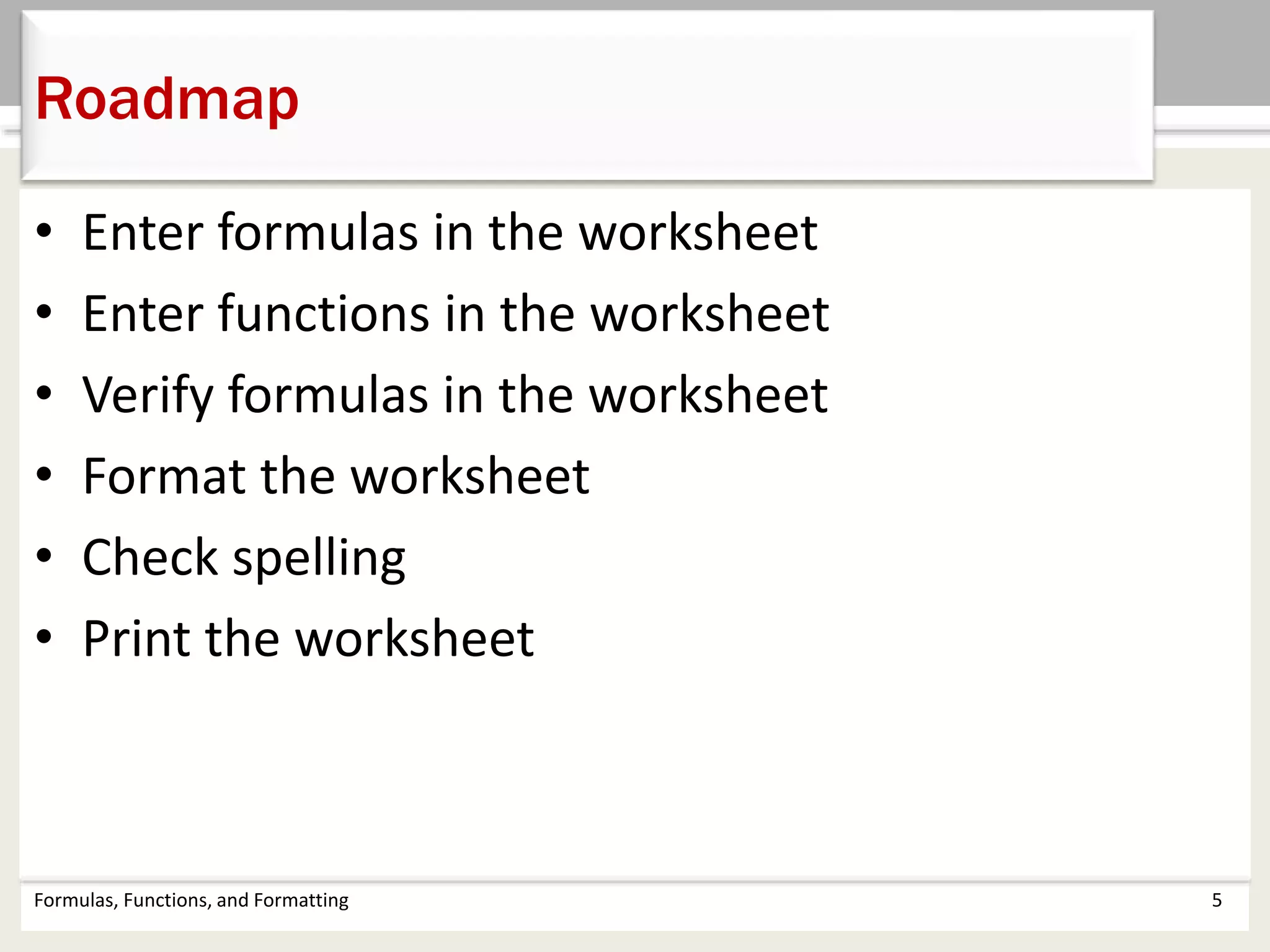 • Enter formulas in the worksheet
• Enter functions in the worksheet
• Verify formulas in the worksheet
• Format the worksheet
• Check spelling
• Print the worksheet
Formulas, Functions, and Formatting 5
Roadmap
 