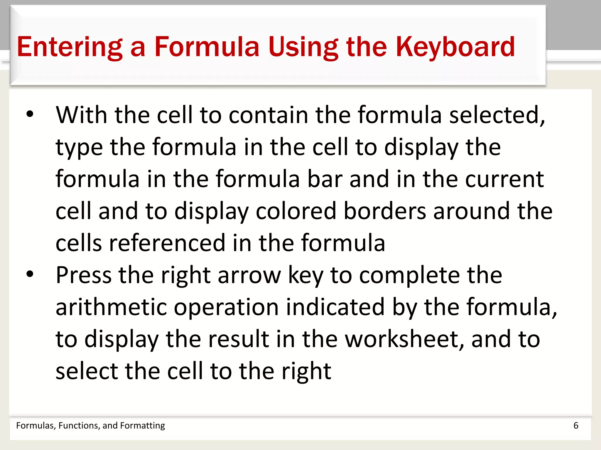 Formulas, Functions, and Formatting 6
Entering a Formula Using the Keyboard
• With the cell to contain the formula selected,
type the formula in the cell to display the
formula in the formula bar and in the current
cell and to display colored borders around the
cells referenced in the formula
• Press the right arrow key to complete the
arithmetic operation indicated by the formula,
to display the result in the worksheet, and to
select the cell to the right
 
