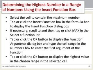 Formulas, Functions, and Formatting 13
Determining the Highest Number in a Range
of Numbers Using the Insert Function Box
• Select the cell to contain the maximum number
• Tap or click the Insert Function box in the formula bar
to display the Insert Function dialog box
• If necessary, scroll to and then tap or click MAX in the
Select a function list
• Tap or click the OK button to display the Function
Arguments dialog box and type the cell range in the
Number1 box to enter the first argument of the
function
• Tap or click the OK button to display the highest value
in the chosen range in the selected cell
 