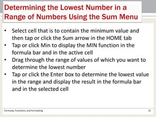 Formulas, Functions, and Formatting 15
Determining the Lowest Number in a
Range of Numbers Using the Sum Menu
• Select cell that is to contain the minimum value and
then tap or click the Sum arrow in the HOME tab
• Tap or click Min to display the MIN function in the
formula bar and in the active cell
• Drag through the range of values of which you want to
determine the lowest number
• Tap or click the Enter box to determine the lowest value
in the range and display the result in the formula bar
and in the selected cell
 