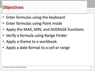 • Enter formulas using the keyboard
• Enter formulas using Point mode
• Apply the MAX, MIN, and AVERAGE functions
• Verify a formula using Range Finder
• Apply a theme to a workbook
• Apply a date format to a cell or range
Objectives
Formulas, Functions, and Formatting 2
 