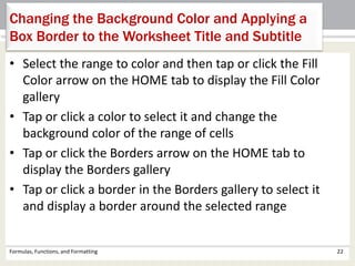 • Select the range to color and then tap or click the Fill
Color arrow on the HOME tab to display the Fill Color
gallery
• Tap or click a color to select it and change the
background color of the range of cells
• Tap or click the Borders arrow on the HOME tab to
display the Borders gallery
• Tap or click a border in the Borders gallery to select it
and display a border around the selected range
Formulas, Functions, and Formatting 22
Changing the Background Color and Applying a
Box Border to the Worksheet Title and Subtitle
 