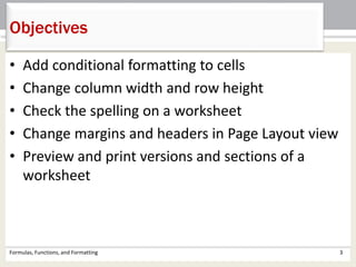 • Add conditional formatting to cells
• Change column width and row height
• Check the spelling on a worksheet
• Change margins and headers in Page Layout view
• Preview and print versions and sections of a
worksheet
Formulas, Functions, and Formatting 3
Objectives
 