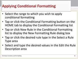 • Select the range to which you wish to apply
conditional formatting
• Tap or click the Conditional Formatting button on the
HOME tab to display the Conditional Formatting list
• Tap or click New Rule in the Conditional Formatting
list to display the New Formatting Rule dialog box
• Tap or click the desired rule type in the Select a Rule
Type area
• Select and type the desired values in the Edit the Rule
Description area
Formulas, Functions, and Formatting 31
Applying Conditional Formatting
 