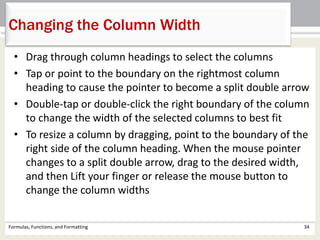 • Drag through column headings to select the columns
• Tap or point to the boundary on the rightmost column
heading to cause the pointer to become a split double arrow
• Double-tap or double-click the right boundary of the column
to change the width of the selected columns to best fit
• To resize a column by dragging, point to the boundary of the
right side of the column heading. When the mouse pointer
changes to a split double arrow, drag to the desired width,
and then Lift your finger or release the mouse button to
change the column widths
Formulas, Functions, and Formatting 34
Changing the Column Width
 