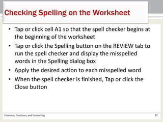 • Tap or click cell A1 so that the spell checker begins at
the beginning of the worksheet
• Tap or click the Spelling button on the REVIEW tab to
run the spell checker and display the misspelled
words in the Spelling dialog box
• Apply the desired action to each misspelled word
• When the spell checker is finished, Tap or click the
Close button
Formulas, Functions, and Formatting 37
Checking Spelling on the Worksheet
 