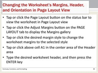• Tap or click the Page Layout button on the status bar to
view the worksheet in Page Layout view
• Tap or click the Adjust Margins button on the PAGE
LAYOUT tab to display the Margins gallery
• Tap or click the desired margin style to change the
worksheet margins to the selected style
• Tap or click above cell A1 in the center area of the Header
area
• Type the desired worksheet header, and then press the
ENTER key
Formulas, Functions, and Formatting 39
Changing the Worksheet’s Margins, Header,
and Orientation in Page Layout View
 