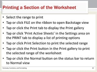 Formulas, Functions, and Formatting 42
Printing a Section of the Worksheet
• Select the range to print
• Tap or click FILE on the ribbon to open Backstage view
• Tap or click the Print tab to display the Print gallery
• Tap or click ‘Print Active Sheets’ in the Settings area on
the PRINT tab to display a list of printing options
• Tap or click Print Selection to print the selected range
• Tap or click the Print button in the Print gallery to print
the selected range of the worksheet
• Tap or click the Normal button on the status bar to return
to Normal view
 