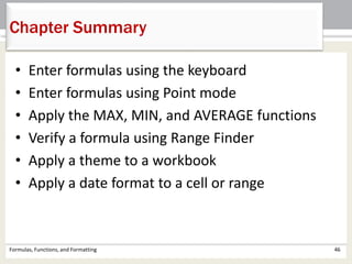 Chapter Summary
Formulas, Functions, and Formatting 46
• Enter formulas using the keyboard
• Enter formulas using Point mode
• Apply the MAX, MIN, and AVERAGE functions
• Verify a formula using Range Finder
• Apply a theme to a workbook
• Apply a date format to a cell or range
 