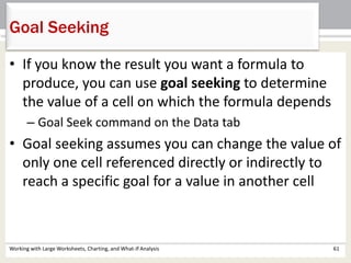 Working with Large Worksheets, Charting, and What-If Analysis 61
Goal Seeking
• If you know the result you want a formula to
produce, you can use goal seeking to determine
the value of a cell on which the formula depends
– Goal Seek command on the Data tab
• Goal seeking assumes you can change the value of
only one cell referenced directly or indirectly to
reach a specific goal for a value in another cell
 