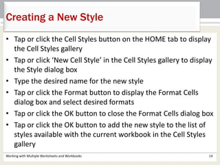 Working with Multiple Worksheets and Workbooks 14
Creating a New Style
• Tap or click the Cell Styles button on the HOME tab to display
the Cell Styles gallery
• Tap or click ‘New Cell Style’ in the Cell Styles gallery to display
the Style dialog box
• Type the desired name for the new style
• Tap or click the Format button to display the Format Cells
dialog box and select desired formats
• Tap or click the OK button to close the Format Cells dialog box
• Tap or click the OK button to add the new style to the list of
styles available with the current workbook in the Cell Styles
gallery
 