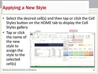 Working with Multiple Worksheets and Workbooks 16
Applying a New Style
• Select the desired cell(s) and then tap or click the Cell
Styles button on the HOME tab to display the Cell
Styles gallery
• Tap or click
the name of
the new
style to
assign the
style to the
selected
cell(s)
 