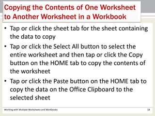 Working with Multiple Worksheets and Workbooks 18
Copying the Contents of One Worksheet
to Another Worksheet in a Workbook
• Tap or click the sheet tab for the sheet containing
the data to copy
• Tap or click the Select All button to select the
entire worksheet and then tap or click the Copy
button on the HOME tab to copy the contents of
the worksheet
• Tap or click the Paste button on the HOME tab to
copy the data on the Office Clipboard to the
selected sheet
 