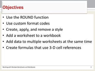 • Use the ROUND function
• Use custom format codes
• Create, apply, and remove a style
• Add a worksheet to a workbook
• Add data to multiple worksheets at the same time
• Create formulas that use 3-D cell references
Objectives
Working with Multiple Worksheets and Workbooks 2
 