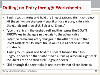 Working with Multiple Worksheets and Workbooks 22
Drilling an Entry through Worksheets
• If using touch, press and hold the Sheet1 tab and then tap ‘Select
All Sheets’ on the shortcut menu. If using a mouse, right-click
Sheet1 tab and then click ‘Select All Sheets’
• Type the entry in the desired cell and then press the DOWN
ARROW key to change sample data to the actual value
• Enter the remaining entry changes in the other cells and then
select a blank cell to select the same cell in all of the selected
workbooks
• If using touch, press and hold the Sheet1 tab and then tap
Ungroup Sheets on the shortcut menu. If using a mouse, right-click
the Sheet1 tab and then click Ungroup Sheets
• Click through the sheet tabs in use to verify that all are identical
 
