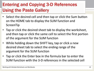 • Select the desired cell and then tap or click the Sum button
on the HOME tab to display the SUM function and
ScreenTip
• Tap or click the desired sheet tab to display the worksheet,
and then tap or click the same cell to select the first portion
of the argument for the SUM function
• While holding down the SHIFT key, tap or click a new
desired sheet tab to select the ending range of the
argument for the SUM function
• Tap or click the Enter box in the formula bar to enter the
SUM function with the 3-D references in the selected cell
Working with Multiple Worksheets and Workbooks 24
Entering and Copying 3-D References
Using the Paste Gallery
 