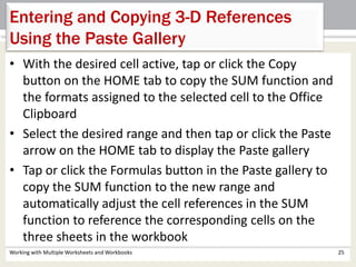 • With the desired cell active, tap or click the Copy
button on the HOME tab to copy the SUM function and
the formats assigned to the selected cell to the Office
Clipboard
• Select the desired range and then tap or click the Paste
arrow on the HOME tab to display the Paste gallery
• Tap or click the Formulas button in the Paste gallery to
copy the SUM function to the new range and
automatically adjust the cell references in the SUM
function to reference the corresponding cells on the
three sheets in the workbook
Working with Multiple Worksheets and Workbooks 25
Entering and Copying 3-D References
Using the Paste Gallery
 