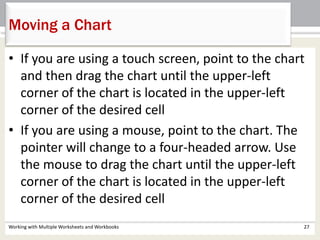 Working with Multiple Worksheets and Workbooks 27
Moving a Chart
• If you are using a touch screen, point to the chart
and then drag the chart until the upper-left
corner of the chart is located in the upper-left
corner of the desired cell
• If you are using a mouse, point to the chart. The
pointer will change to a four-headed arrow. Use
the mouse to drag the chart until the upper-left
corner of the chart is located in the upper-left
corner of the desired cell
 