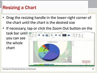 Working with Multiple Worksheets and Workbooks 29
Resizing a Chart
• Drag the resizing handle in the lower-right corner of
the chart until the chart is the desired size
• If necessary, tap or click the Zoom Out button on the
task bar until
you can see
the whole
chart
 