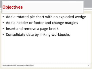 • Add a rotated pie chart with an exploded wedge
• Add a header or footer and change margins
• Insert and remove a page break
• Consolidate data by linking workbooks
Working with Multiple Worksheets and Workbooks 3
Objectives
 
