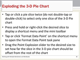 • Tap or click a pie slice twice (do not double-tap or
double-click) to select only one slice of the 3-D Pie
chart
• Press and hold or right-click the desired slice to
display a shortcut menu and the mini toolbar
• Tap or click ‘Format Data Point’ on the shortcut menu
to open the Format Data Point task pane
• Drag the Point Explosion slider to the desired size to
set how far the slice in the 3-D pie chart should be
offset from the rest of the chart
Working with Multiple Worksheets and Workbooks 30
Exploding the 3-D Pie Chart
 