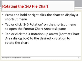 Working with Multiple Worksheets and Workbooks 32
Rotating the 3-D Pie Chart
• Press and hold or right-click the chart to display a
shortcut menu
• Tap or click ‘3-D Rotation’ on the shortcut menu
to open the Format Chart Area task pane
• Tap or click the X Rotation up arrow (Format Chart
Area dialog box) to the desired X rotation to
rotate the chart
 