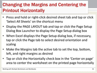 Working with Multiple Worksheets and Workbooks 34
Changing the Margins and Centering the
Printout Horizontally
• Press and hold or right-click desired sheet tab and tap or click
‘Select All Sheets’ on the shortcut menu
• Display the PAGE LAYOUT tab and tap or click the Page Setup
Dialog Box Launcher to display the Page Setup dialog box
• When Excel displays the Page Setup dialog box, if necessary,
tap or click the Page tab to select desired orientation and
scaling
• Make the Margins tab the active tab to set the top, bottom,
left, and right margins as desired
• Tap or click the Horizontally check box in the ‘Center on page’
area to center the worksheet on the printed page horizontally
 
