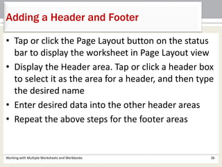 Working with Multiple Worksheets and Workbooks 36
Adding a Header and Footer
• Tap or click the Page Layout button on the status
bar to display the worksheet in Page Layout view
• Display the Header area. Tap or click a header box
to select it as the area for a header, and then type
the desired name
• Enter desired data into the other header areas
• Repeat the above steps for the footer areas
 