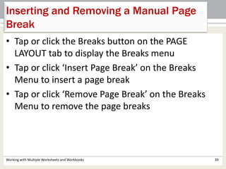 Inserting and Removing a Manual Page
Break
Working with Multiple Worksheets and Workbooks 39
• Tap or click the Breaks button on the PAGE
LAYOUT tab to display the Breaks menu
• Tap or click ‘Insert Page Break’ on the Breaks
Menu to insert a page break
• Tap or click ‘Remove Page Break’ on the Breaks
Menu to remove the page breaks
 