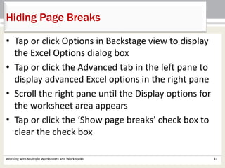 Hiding Page Breaks
Working with Multiple Worksheets and Workbooks 41
• Tap or click Options in Backstage view to display
the Excel Options dialog box
• Tap or click the Advanced tab in the left pane to
display advanced Excel options in the right pane
• Scroll the right pane until the Display options for
the worksheet area appears
• Tap or click the ‘Show page breaks’ check box to
clear the check box
 