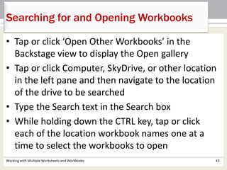 Searching for and Opening Workbooks
Working with Multiple Worksheets and Workbooks 43
• Tap or click ‘Open Other Workbooks’ in the
Backstage view to display the Open gallery
• Tap or click Computer, SkyDrive, or other location
in the left pane and then navigate to the location
of the drive to be searched
• Type the Search text in the Search box
• While holding down the CTRL key, tap or click
each of the location workbook names one at a
time to select the workbooks to open
 