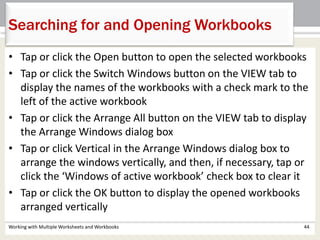 Searching for and Opening Workbooks
Working with Multiple Worksheets and Workbooks 44
• Tap or click the Open button to open the selected workbooks
• Tap or click the Switch Windows button on the VIEW tab to
display the names of the workbooks with a check mark to the
left of the active workbook
• Tap or click the Arrange All button on the VIEW tab to display
the Arrange Windows dialog box
• Tap or click Vertical in the Arrange Windows dialog box to
arrange the windows vertically, and then, if necessary, tap or
click the ‘Windows of active workbook’ check box to clear it
• Tap or click the OK button to display the opened workbooks
arranged vertically
 