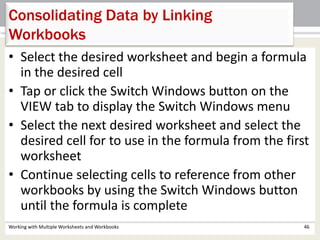 Consolidating Data by Linking
Workbooks
Working with Multiple Worksheets and Workbooks 46
• Select the desired worksheet and begin a formula
in the desired cell
• Tap or click the Switch Windows button on the
VIEW tab to display the Switch Windows menu
• Select the next desired worksheet and select the
desired cell for to use in the formula from the first
worksheet
• Continue selecting cells to reference from other
workbooks by using the Switch Windows button
until the formula is complete
 