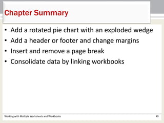 Chapter Summary
Working with Multiple Worksheets and Workbooks 49
• Add a rotated pie chart with an exploded wedge
• Add a header or footer and change margins
• Insert and remove a page break
• Consolidate data by linking workbooks
 