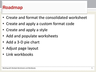 • Create and format the consolidated worksheet
• Create and apply a custom format code
• Create and apply a style
• Add and populate worksheets
• Add a 3-D pie chart
• Adjust page layout
• Link workbooks
Working with Multiple Worksheets and Workbooks 5
Roadmap
 
