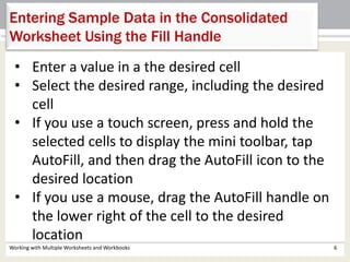 Working with Multiple Worksheets and Workbooks 6
Entering Sample Data in the Consolidated
Worksheet Using the Fill Handle
• Enter a value in a the desired cell
• Select the desired range, including the desired
cell
• If you use a touch screen, press and hold the
selected cells to display the mini toolbar, tap
AutoFill, and then drag the AutoFill icon to the
desired location
• If you use a mouse, drag the AutoFill handle on
the lower right of the cell to the desired
location
 