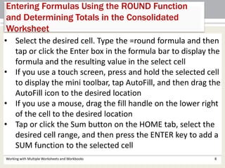 Working with Multiple Worksheets and Workbooks 8
Entering Formulas Using the ROUND Function
and Determining Totals in the Consolidated
Worksheet
• Select the desired cell. Type the =round formula and then
tap or click the Enter box in the formula bar to display the
formula and the resulting value in the select cell
• If you use a touch screen, press and hold the selected cell
to display the mini toolbar, tap AutoFill, and then drag the
AutoFill icon to the desired location
• If you use a mouse, drag the fill handle on the lower right
of the cell to the desired location
• Tap or click the Sum button on the HOME tab, select the
desired cell range, and then press the ENTER key to add a
SUM function to the selected cell
 