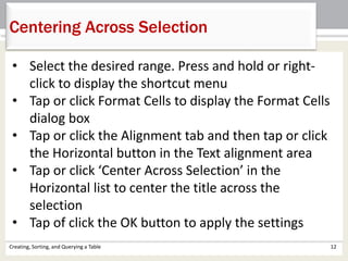 Creating, Sorting, and Querying a Table 12
Centering Across Selection
• Select the desired range. Press and hold or right-
click to display the shortcut menu
• Tap or click Format Cells to display the Format Cells
dialog box
• Tap or click the Alignment tab and then tap or click
the Horizontal button in the Text alignment area
• Tap or click ‘Center Across Selection’ in the
Horizontal list to center the title across the
selection
• Tap of click the OK button to apply the settings
 